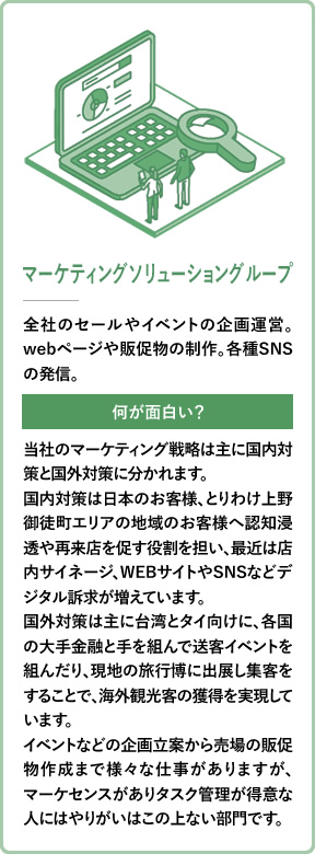 マーケティングソリューショングループ 全社のセールやイベントの企画運営。webページや販促物の制作。各種SNSの発信。 当社のマーケティング戦略は主に国内対策と国外対策に分かれます。国内対策は日本のお客様、とりわけ上野御徒町エリアの地域のお客様へ認知浸透や再来店を促す役割を担い、最近は店内サイネージ、WEBサイトやSNSなどデジタル訴求が増えています。国外対策は主に台湾とタイ向けに、各国の大手金融と手を組んで送客イベントを組んだり、現地の旅行博に出展し集客をすることで、海外観光客の獲得を実現しています。イベントなどの企画立案から売場の販促物作成まで様々な仕事がありますが、マーケセンスがありタスク管理が得意な人にはやりがいはこの上ない部門です。