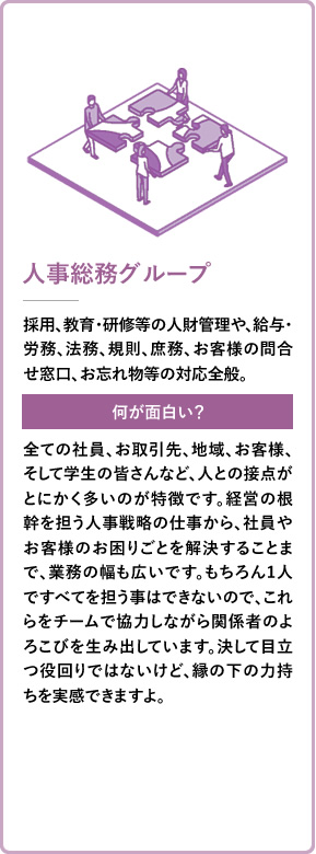 人事総務グループ 採用、教育・研修等の人財管理や、給与・労務、法務、規則、庶務、お客様の問合せ窓口、お忘れ物等の対応全般。 全ての社員、お取引先、地域、お客様、そして学生の皆さんなど、人との接点がとにかく多いのが特徴です。経営の根幹を担う人事戦略の仕事から、社員やお客様のお困りごとを解決することまで、業務の幅も広いです。もちろん1人ですべてを担う事はできないので、これらをチームで協力しながら関係者のよろこびを生み出しています。決して目立つ役回りではないけど、縁の下の力持ちを実感できますよ。