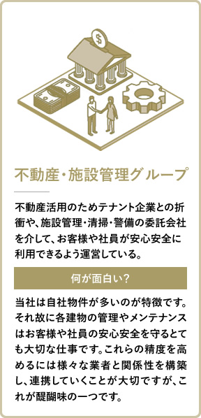 不動産・施設管理グループ 不動産活用のためテナント企業との折衝や、施設管理・清掃・警備の委託会社を介して、お客様や社員が安心安全に利用できるよう運営している。 当社は自社物件が多いのが特徴です。それ故に各建物の管理やメンテナンスはお客様や社員の安心安全を守るとても大切な仕事です。これらの精度を高めるには様々な業者と関係性を構築し、連携していくことが大切ですが、これが醍醐味の一つです。