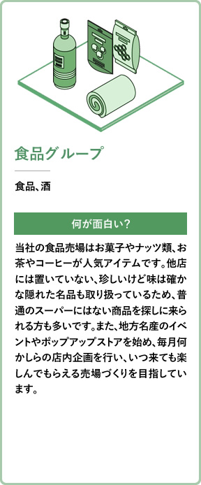 食品グループ 食品、酒 何が面白い？ 当社の食品売場はお菓子やナッツ類、お茶やコーヒーが人気アイテムです。他店には置いていない、珍しいけど味は確かな隠れた名品も取り扱っているため、普通のスーパーにはない商品を探しに来られる方も多いです。また、地方名産のイベントやポップアップストアを始め、毎月何かしらの店内企画を行い、いつ来ても楽しんでもらえる売場づくりを目指しています。