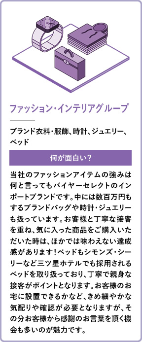 ファッション・インテリアグループ ブランド衣料・服飾、時計、ジュエリー、ベッド 何が面白い？ 当社のファッションアイテムの強みは何と言ってもバイヤーセレクトのインポートブランドです。中には数百万円もするブランドバッグや時計・ジュエリーも扱っています。お客様と丁寧な接客を重ね、気に入った商品をご購入いただいた時は、ほかでは味わえない達成感があります！ベッドもシモンズ・シーリーなど三ツ星ホテルでも採用されるベッドを取り扱っており、丁寧で親身な接客がポイントとなります。お客様のお宅に設置できるかなど、きめ細やかな気配りや確認が必要となりますが、その分お客様から感謝のお言葉を頂く機会も多いのが魅力です。